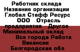 Работник склада › Название организации ­ Глобал Стафф Ресурс, ООО › Отрасль предприятия ­ Другое › Минимальный оклад ­ 26 000 - Все города Работа » Вакансии   . Белгородская обл.,Белгород г.